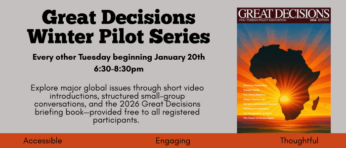 Great Decisions Winter Pilot Series. Explore Major global issues in small group conversations. Every other Tuesday starting January 20th 6:30pm-8:30pm